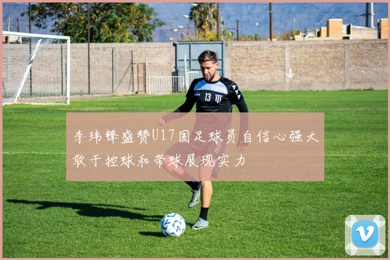 李玮锋盛赞U17国足球员自信心强大敢于控球和带球展现实力