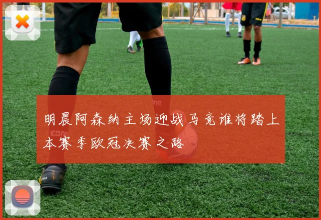 明晨阿森纳主场迎战马竞谁将踏上本赛季欧冠决赛之路