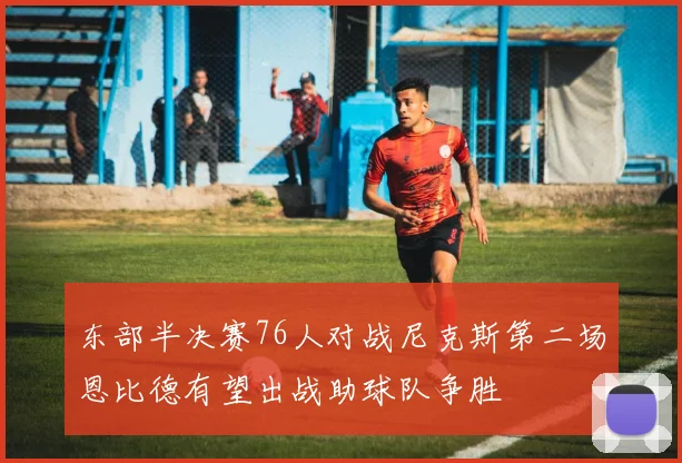 东部半决赛76人对战尼克斯第二场恩比德有望出战助球队争胜