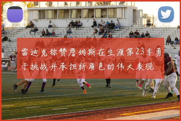 雷迪克称赞詹姆斯在生涯第23季勇于挑战并承担新角色的伟大表现
