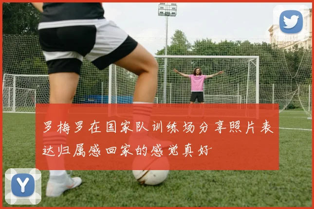 罗梅罗在国家队训练场分享照片表达归属感回家的感觉真好
