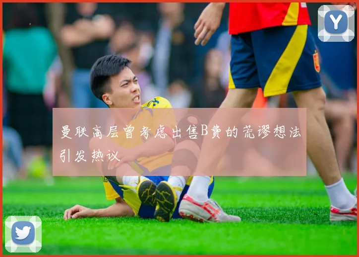 曼联高层曾考虑出售B费的荒谬想法引发热议