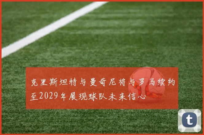 克里斯坦特与曼奇尼将与罗马续约至2029年展现球队未来信心