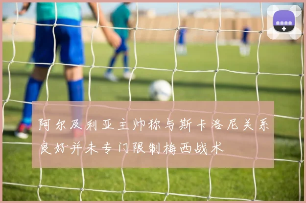 阿尔及利亚主帅称与斯卡洛尼关系良好并未专门限制梅西战术