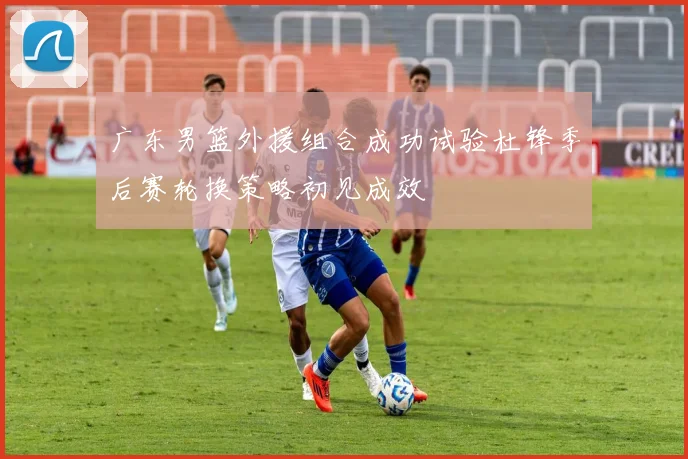 广东男篮外援组合成功试验杜锋季后赛轮换策略初见成效