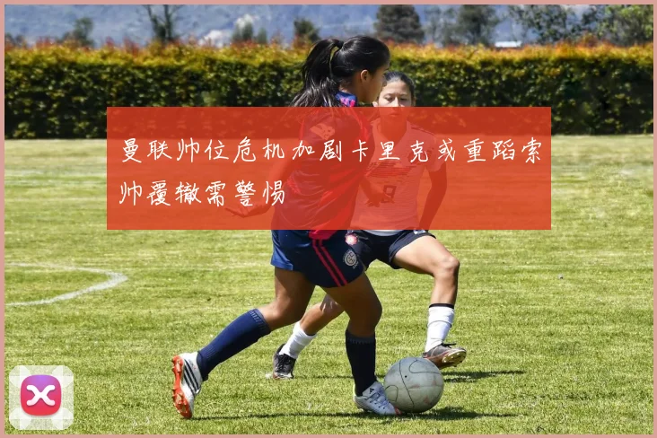 曼联帅位危机加剧卡里克或重蹈索帅覆辙需警惕