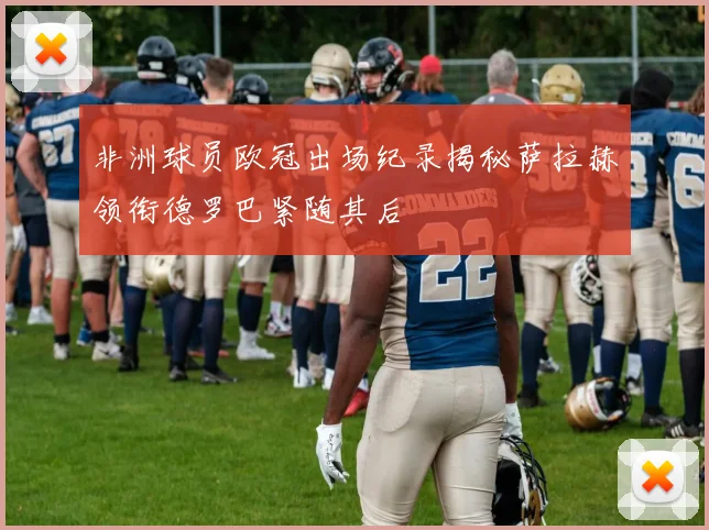 非洲球员欧冠出场纪录揭秘萨拉赫领衔德罗巴紧随其后