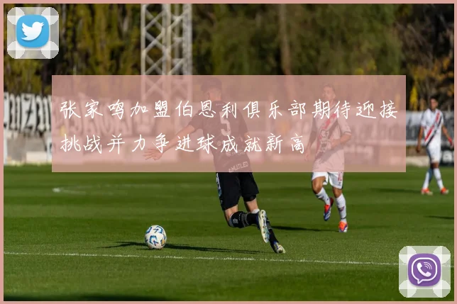张家鸣加盟伯恩利俱乐部期待迎接挑战并力争进球成就新高