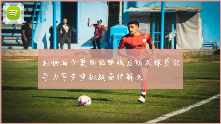 利物浦今夏面临锋线后防及球员领导力等多重挑战亟待解决