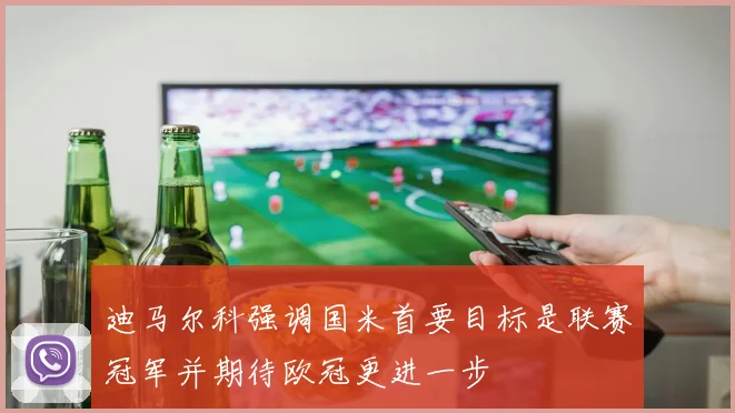 迪马尔科强调国米首要目标是联赛冠军并期待欧冠更进一步