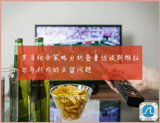 罗马转会策略分析普鲁佐谈斯维拉尔与科内的去留问题