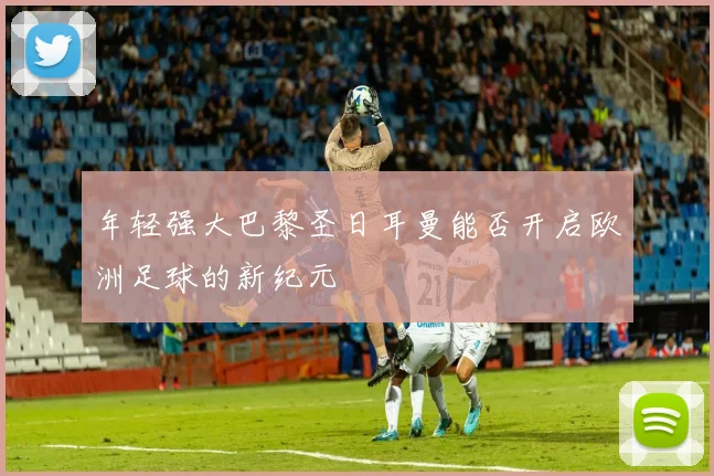年轻强大巴黎圣日耳曼能否开启欧洲足球的新纪元