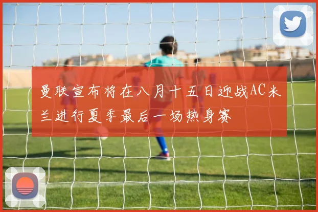 曼联宣布将在八月十五日迎战AC米兰进行夏季最后一场热身赛