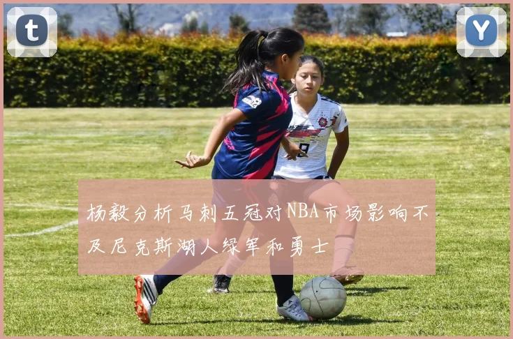 杨毅分析马刺五冠对NBA市场影响不及尼克斯湖人绿军和勇士