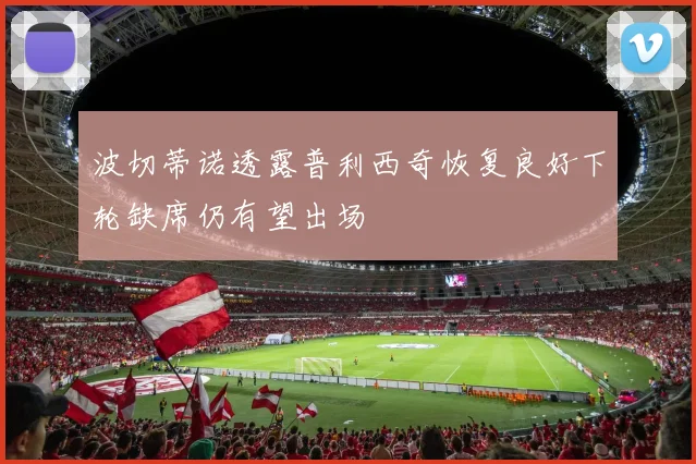 波切蒂诺透露普利西奇恢复良好下轮缺席仍有望出场