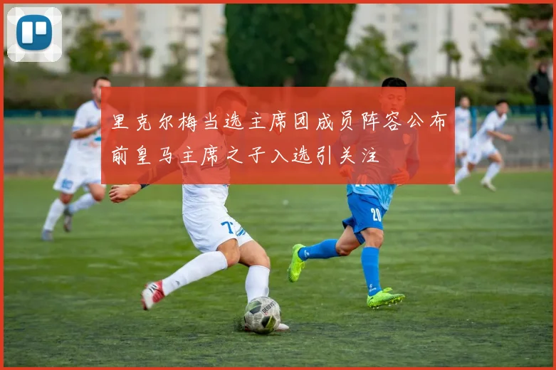 里克尔梅当选主席团成员阵容公布前皇马主席之子入选引关注