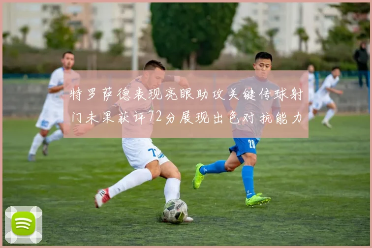 特罗萨德表现亮眼助攻关键传球射门未果获评72分展现出色对抗能力