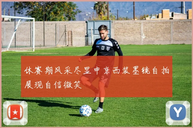 休赛期风采尽显申京西装墨镜自拍展现自信微笑