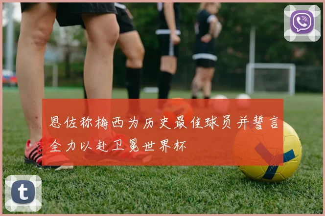 恩佐称梅西为历史最佳球员并誓言全力以赴卫冕世界杯
