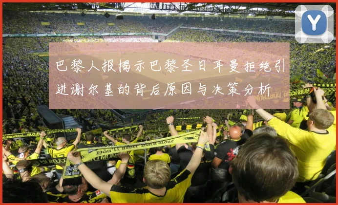 巴黎人报揭示巴黎圣日耳曼拒绝引进谢尔基的背后原因与决策分析