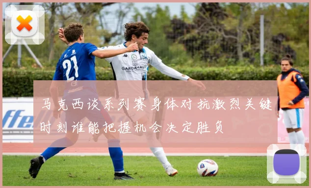 马克西谈系列赛身体对抗激烈关键时刻谁能把握机会决定胜负