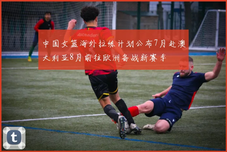 中国女篮海外拉练计划公布7月赴澳大利亚8月前往欧洲备战新赛季