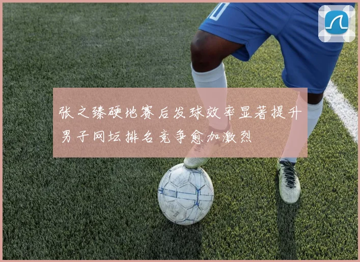 张之臻硬地赛后发球效率显著提升男子网坛排名竞争愈加激烈