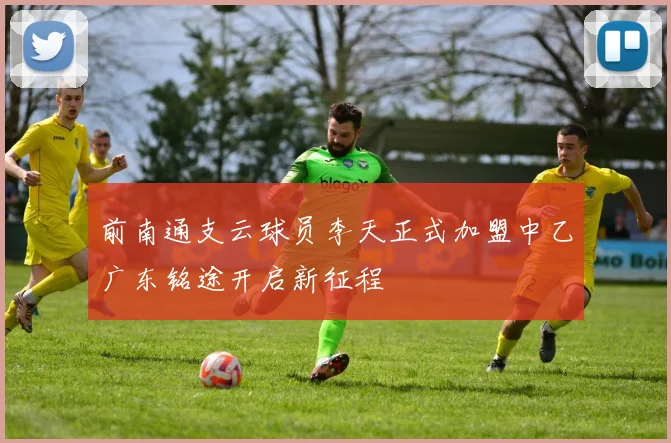 前南通支云球员李天正式加盟中乙广东铭途开启新征程
