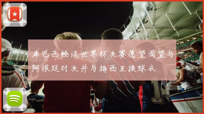 库巴西畅谈世界杯决赛愿望渴望与阿根廷对决并与梅西互换球衣
