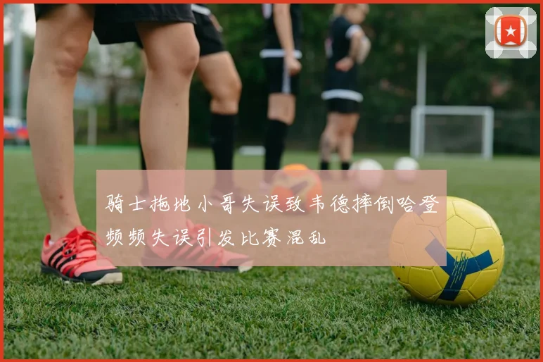 骑士拖地小哥失误致韦德摔倒哈登频频失误引发比赛混乱