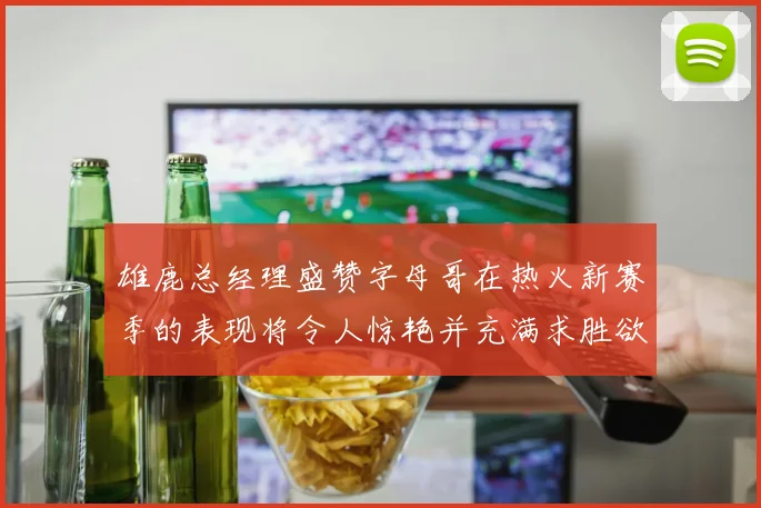 雄鹿总经理盛赞字母哥在热火新赛季的表现将令人惊艳并充满求胜欲